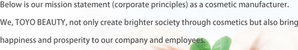 Below is our mission statement (corporate principles) as a cosmetic manufacturer. We, TOYO BEAUTY, not only create brighter society through cosmetics but also bring happiness and prosperity to our company and employees.