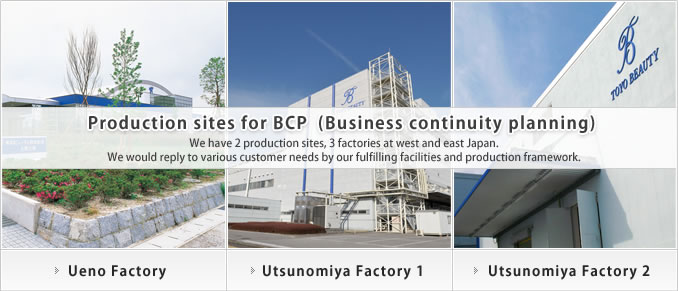 Production sites for BCP (Business continuity planning) We have 2 production sites, 3 factories at west and east Japan. We would reply to various customer needs by our fulfilling facilities and production framework.