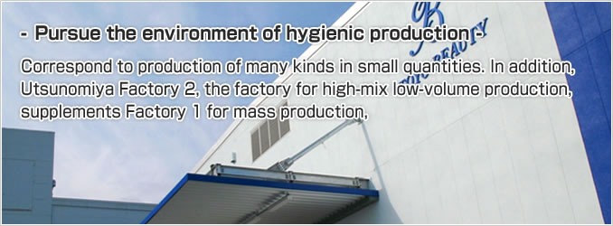 Pursue the environment of hygienic production.Correspond to production of many kinds in small quantities. In addition, Utsunomiya Factory 2, the factory for high-mix low-volume production, supplements Factory 1 for mass production.