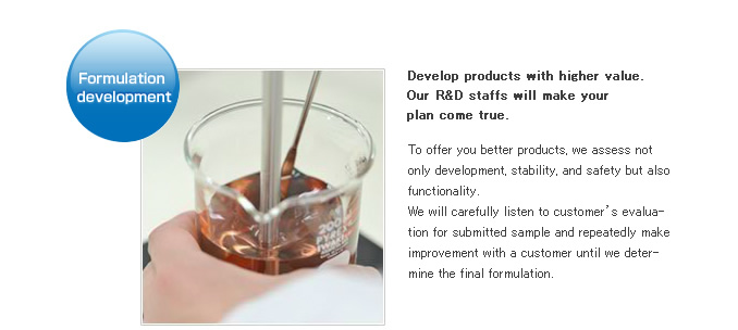 Formulation development.Develop products with higher value.Our R&D staffs will make your plan come true.To offer you better products, we assess not only development, stability, and safety but also functionality. We will carefully listen to customer's evaluation for submitted sample and repeatedly make improvement with a customer until we determine the final formulation.