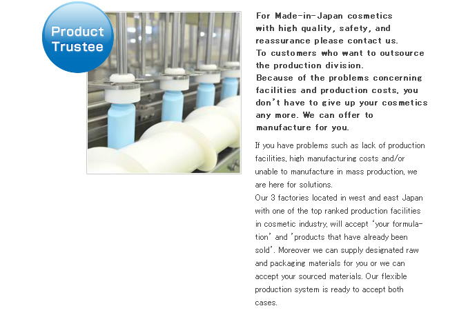Product Trustee. For Made-in-Japan cosmetics with high quality, safety, and reassuarance please contact us. To customers who want to outsource the production division.Because of the problems concerning facilities and production costs, you don't have to give up your cosmetics any more. We can offer to manufacture for you. If you have problems such as lack of production facilities, high manufacturing costs and/or unable to manufacture in mass production, we are here for solutions. Our 3 factories located in the west and the east Japan with one of the top ranked production facilities in cosmetic industry, will accept 'your formulation' and 'products that have already been sold'. Moreover we can supply designated raw and packaging materials for you or we can accept your sourced materials. Our flexible production system is ready to accept both cases.